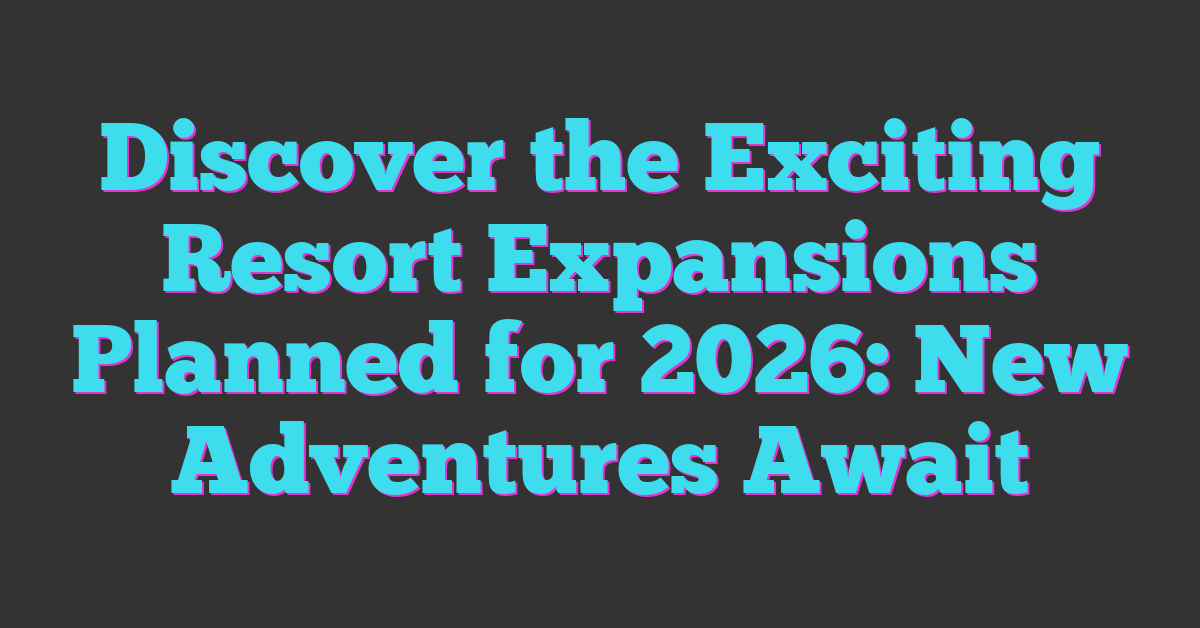 Discover the Exciting Resort Expansions Planned for 2026: New Adventures Await
