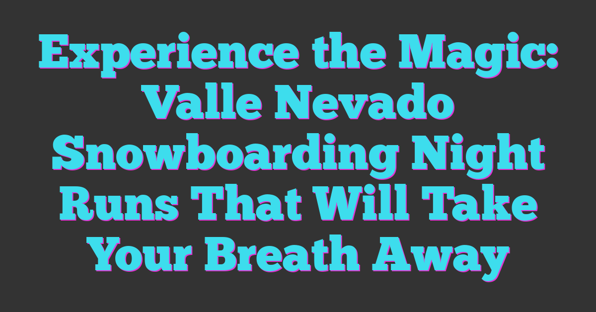Experience the Magic: Valle Nevado Snowboarding Night Runs That Will Take Your Breath Away