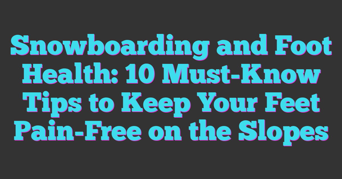 Snowboarding and Foot Health: 10 Must-Know Tips to Keep Your Feet Pain-Free on the Slopes