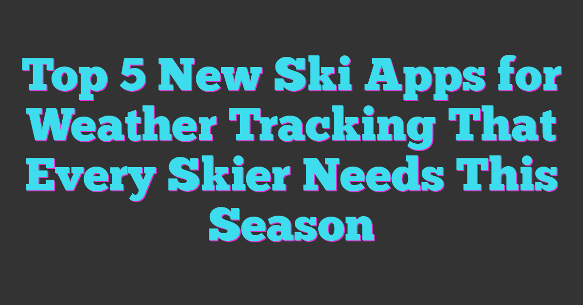 Top 5 New Ski Apps for Weather Tracking That Every Skier Needs This Season