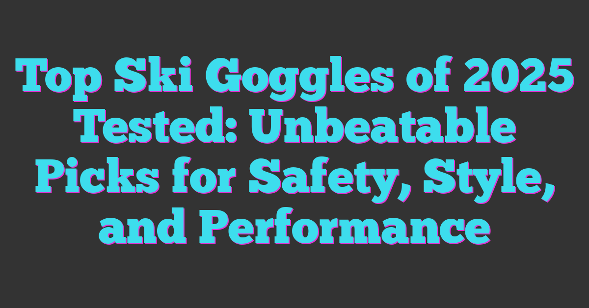 Top Ski Goggles of 2025 Tested: Unbeatable Picks for Safety, Style, and Performance