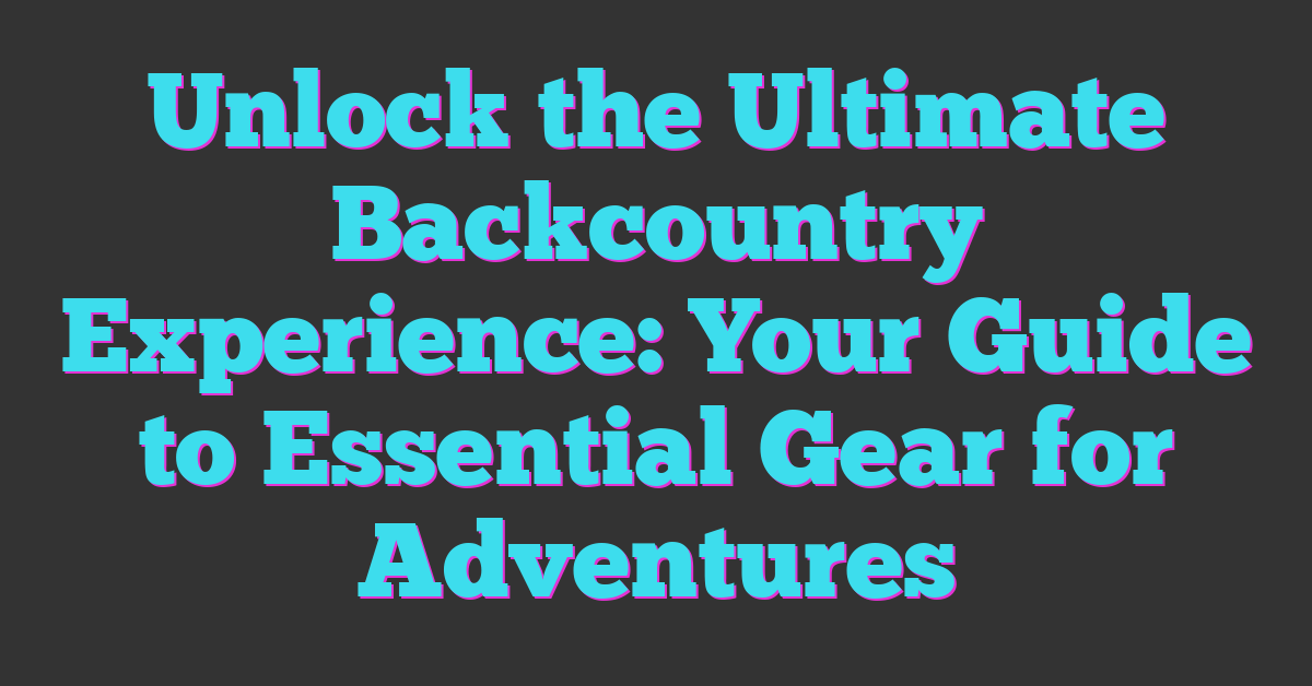 Unlock the Ultimate Backcountry Experience: Your Guide to Essential Gear for Adventures