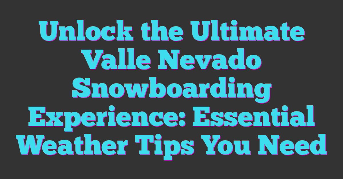 Unlock the Ultimate Valle Nevado Snowboarding Experience: Essential Weather Tips You Need